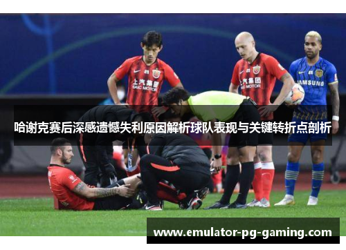 哈谢克赛后深感遗憾失利原因解析球队表现与关键转折点剖析