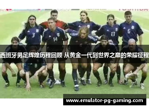 西班牙男足辉煌历程回顾 从黄金一代到世界之巅的荣耀征程