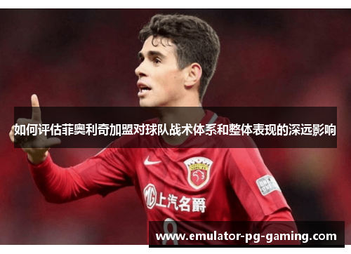如何评估菲奥利奇加盟对球队战术体系和整体表现的深远影响