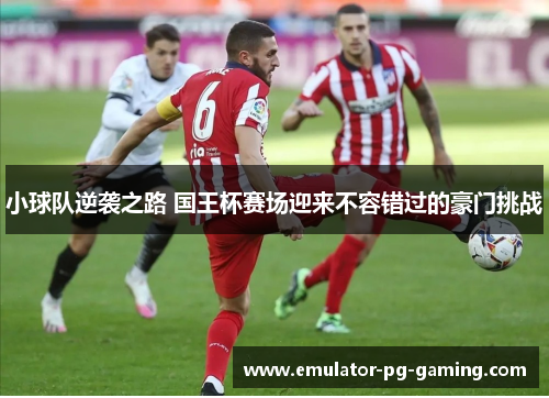 小球队逆袭之路 国王杯赛场迎来不容错过的豪门挑战