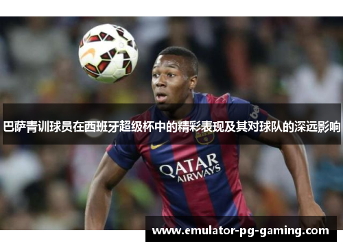 巴萨青训球员在西班牙超级杯中的精彩表现及其对球队的深远影响