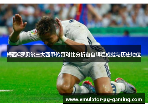 梅西C罗贝尔三大西甲传奇对比分析各自辉煌成就与历史地位