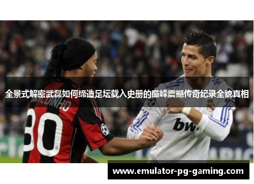 全景式解密武磊如何缔造足坛载入史册的巅峰震撼传奇纪录全貌真相