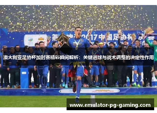 澳大利亚足协杯加时赛精彩瞬间解析：关键进球与战术调整的决定性作用