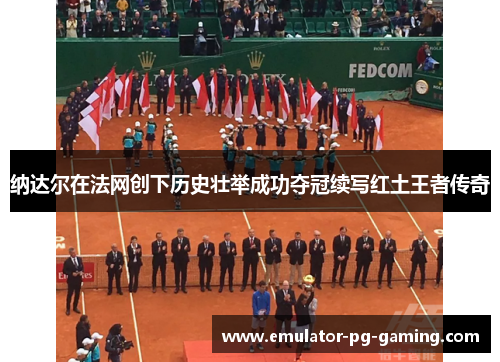 纳达尔在法网创下历史壮举成功夺冠续写红土王者传奇