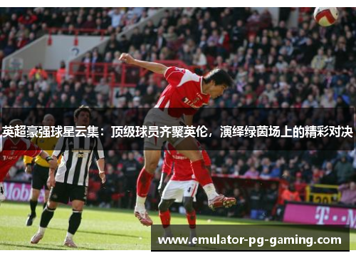 英超豪强球星云集：顶级球员齐聚英伦，演绎绿茵场上的精彩对决