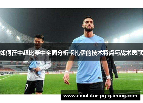 如何在中超比赛中全面分析卡扎伊的技术特点与战术贡献