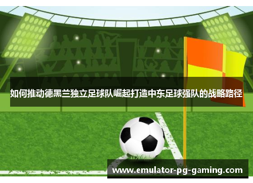 如何推动德黑兰独立足球队崛起打造中东足球强队的战略路径