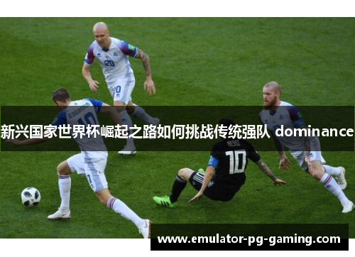 新兴国家世界杯崛起之路如何挑战传统强队 dominance