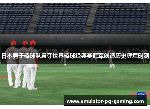日本男子棒球队勇夺世界棒球经典赛冠军创造历史辉煌时刻