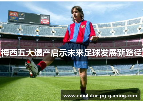 梅西五大遗产启示未来足球发展新路径