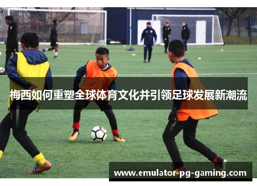 梅西如何重塑全球体育文化并引领足球发展新潮流