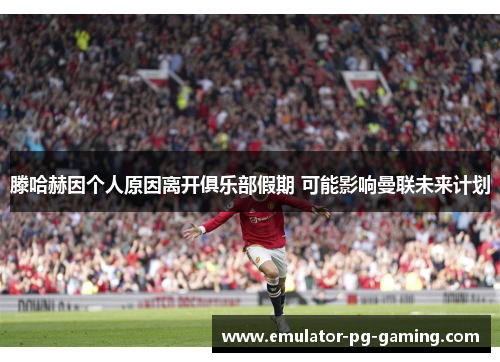 滕哈赫因个人原因离开俱乐部假期 可能影响曼联未来计划