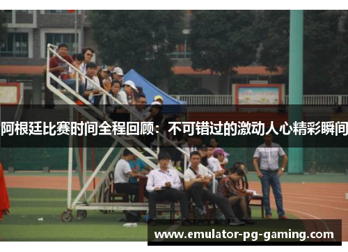 阿根廷比赛时间全程回顾：不可错过的激动人心精彩瞬间