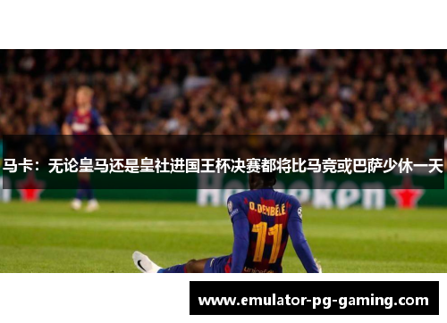 马卡：无论皇马还是皇社进国王杯决赛都将比马竞或巴萨少休一天